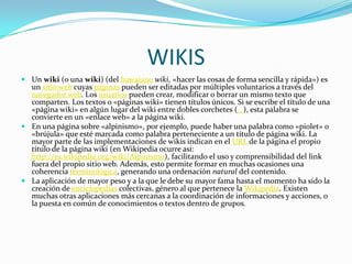 WIKIS
 Un wiki (o una wiki) (del hawaiano wiki, «hacer las cosas de forma sencilla y rápida») es
  un sitio web cuyas páginas pueden ser editadas por múltiples voluntarios a través del
  navegador web. Los usuarios pueden crear, modificar o borrar un mismo texto que
  comparten. Los textos o «páginas wiki» tienen títulos únicos. Si se escribe el título de una
  «página wiki» en algún lugar del wiki entre dobles corchetes (...), esta palabra se
  convierte en un «enlace web» a la página wiki.
 En una página sobre «alpinismo», por ejemplo, puede haber una palabra como «piolet» o
  «brújula» que esté marcada como palabra perteneciente a un título de página wiki. La
  mayor parte de las implementaciones de wikis indican en el URL de la página el propio
  título de la página wiki (en Wikipedia ocurre así:
  http://es.wikipedia.org/wiki/Alpinismo), facilitando el uso y comprensibilidad del link
  fuera del propio sitio web. Además, esto permite formar en muchas ocasiones una
  coherencia terminológica, generando una ordenación natural del contenido.
 La aplicación de mayor peso y a la que le debe su mayor fama hasta el momento ha sido la
  creación de enciclopedias colectivas, género al que pertenece la Wikipedia. Existen
  muchas otras aplicaciones más cercanas a la coordinación de informaciones y acciones, o
  la puesta en común de conocimientos o textos dentro de grupos.
 