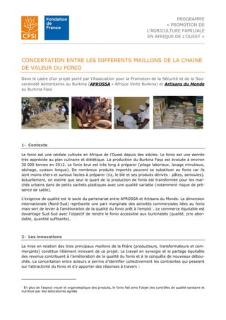 PROGRAMME
« PROMOTION DE
L’AGRICULTURE FAMILIALE
EN AFRIQUE DE L’OUEST »
…………………………………………………………………………………………………………………………………………….
CONCERTATION ENTRE LES DIFFERENTS MAILLONS DE LA CHAINE
DE VALEUR DU FONIO
Dans le cadre d’un projet porté par l’Association pour la Promotion de la Sécurité et de la Sou-
veraineté Alimentaires au Burkina (APROSSA - Afrique Verte Burkina) et Artisans du Monde
au Burkina Faso
1- Contexte
Le fonio est une céréale cultivée en Afrique de l’Ouest depuis des siècles. Le fonio est une denrée
très appréciée au plan culinaire et diététique. La production du Burkina Faso est évaluée à environ
30 000 tonnes en 2012. Le fonio brut est très long à préparer (pilage laborieux, lavage minutieux,
séchage, cuisson longue). De nombreux produits importés peuvent se substituer au fonio car ils
sont moins chers et surtout faciles à préparer (riz, le blé et ses produits dérivés : pâtes, semoules).
Actuellement, on estime que seul le quart de la production de fonio est transformée pour les mar-
chés urbains dans de petits sachets plastiques avec une qualité variable (notamment risque de pré-
sence de sable).
L’exigence de qualité est le socle du partenariat entre APROSSA et Artisans du Monde. La dimension
internationale (Nord-Sud) représente une part marginale des activités commerciales liées au fonio
mais sert de levier à l’amélioration de la qualité du fonio prêt à l’emploi1
. Le commerce équitable est
davantage Sud-Sud avec l’objectif de rendre le fonio accessible aux burkinabés (qualité, prix abor-
dable, quantité suffisante).
2- Les innovations
La mise en relation des trois principaux maillons de la filière (producteurs, transformateurs et com-
merçants) constitue l’élément innovant de ce projet. Le travail en synergie et le partage équitable
des revenus contribuent à l’amélioration de la qualité du fonio et à la conquête de nouveaux débou-
chés. La concertation entre acteurs a permis d’identifier collectivement les contraintes qui pesaient
sur l’attractivité du fonio et d’y apporter des réponses à travers :
1
En plus de l’aspect visuel et organoleptique des produits, le fonio fait ainsi l’objet des contrôles de qualité sanitaire et
nutritive par des laboratoires agréés
 