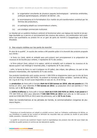 AFRIQUE DE L’OUEST : NOURRIR LES VILLES PAR L’AGRICULTURE FAMILIALE DURABLE|
COMITÉ FRANÇAIS POUR LA SOLIDARITÉ INTERNATIONALE PAGE 2
(i) la vulgarisation simultanée de plusieurs paquets technologiques : semences améliorées,
pratiques agroécologiques, utilisation de bâches2
, etc.
(ii) la reconnaissance et la formalisation d’un maillon de pré-transformation constitué par les
femmes des producteurs,
(iii) un packaging adapté aux consommateurs urbains,
(iv) une stratégie commerciale multicanal.
Le résultat est un système d’acteurs cohérent et fonctionnel selon une logique de marché et de par-
tage équitable qui a permis un accroissement des revenus des acteurs, une amélioration tant quali-
tative que quantitative du produit fini et un gain de parts de marché à Ouagadougou et à Bobo
Dioulasso.
3- Des acquis visibles sur les parts de marché
En plus de la qualité3
, le succès des ventes a été possible grâce à la diversité des produits proposés
aux clients :
- le fonio cru (lavé, séché et emballé sans pré-cuisson) sert principalement à la préparation de
couscous et de bouillie pour enfants, il représente 50 % des ventes ;
- le fonio précuit (lavé, précuit à la vapeur, séché et emballé) sert à préparer du couscous et du
djouka quand il est mélangé à l’arachide pilée, il représente 30 % des ventes ;
- enfin, la farine de fonio cru sert à préparer du tô (pâte), des crêpes, des gâteaux, du pain et des
boissons instantanées, elle représente 20 % des ventes.
Ces produits transformés sont vendus environ 1 000 FCFA le kilogramme (alors que le kilo de fonio
brut non décortiqué coûte 350 FCFA). Ils existent en formats et tailles variables : sachets de 500 g,
de 1 kg et de 5 kg. Ils sont aussi disponibles en sacs de 10, 25 et 50 kg.
La production de fonio prêt à l’emploi était de 6 526 tonnes en 2010, elle est passée à 6 776
tonnes en 2011, pour atteindre 7 736 tonnes en 2012. La production 2013 est estimée à 7 912
tonnes, soit + 21 % en 3 ans.
Le chiffre d’affaires du fonio prêt à l’emploi était de 6 525 250 FCFA en 2010, il est passé à 6
775 500 FCFA en 2011 pour atteindre 7 535 000 FCFA en 2012 (soit près de 11 500 euros). Il
serait de 8 000 000 FCFA en 2013 selon les prévisions, soit + 23 % en 3 ans.
Selon les transformatrices et les périodes de l’année, la commercialisation s’organise de plu-
sieurs façons :
2
Producteurs et transformatrices ont adopté un procédé commun, basé sur l’utilisation systématique de bâches, en
vue d’améliorer la qualité de leur produit en éliminant les impuretés liées aux activités de récolte et post-récolte
(sable, poussière, mauvaises herbes, etc.)
3
La qualité ne concerne pas seulement l’aspect visuel et organoleptique des produits mais elle fait aussi l’objet des
contrôles de qualité sanitaire et nutritive par des laboratoires agréés.
 