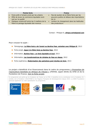 AFRIQUE DE L’OUEST : NOURRIR LES VILLES PAR L’AGRICULTURE FAMILIALE DURABLE|
COMITÉ FRANÇAIS POUR LA SOLIDARITÉ INTERNATIONALE PAGE 4
Points forts Freins
• Fonio prêt à l’emploi prisé par les urbains
• Effet de levier du commerce équitable nord-
sud sur la qualité
• Dialogue constructif entre les 3 maillons de la
filière et partage équitable des revenus
• Pas de soutien de la filière fonio par les
pouvoirs publics et détaxe des importations
de riz
• Lenteur du changement dans les habitudes
des producteurs
Contact : Philippe Ki, afrique.verte@gmail.com
Pour creuser le sujet :
 Témoignage, La filière fonio a de l’avenir au Burkina Faso, entretien avec Philippe Ki, 2013
 Fiche projet, Appui à la filière fonio au Burkina Faso, 2010
 Information, Burkina Faso : un fonio équitable et local, 2013
 Information, Les transformatrices de céréales du Faso en réseau, 2012
 Fiche expérience, Modernisation des opérations post-récoltes du fonio, 2013
Le projet a bénéficié d'un financement dans le cadre du programme « Promotion de
l’agriculture familiale en Afrique de l’Ouest » (PAFAO, appel 2010) du CFSI et de la
Fondation de France. Voir la fiche projet.
Ce programme est porté par la Fondation de France et le CFSI. Il bénéficie de la contribution de la Fondation En-
semble, de la Fondation L’OCCITANE et de l’Agence Française de Développement depuis 2013. La SEED Foundation
participe également au volet capitalisation du programme.
 