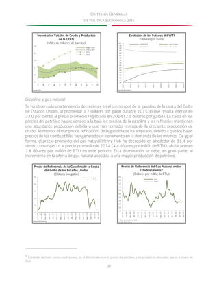 33
Criterios Generales
de Política Económica 2016
Gasolina y gas natural
Se ha observado una tendencia decreciente en el precio spot de la gasolina de la costa del Golfo
de Estados Unidos, al promediar 1.7 dólares por galón durante 2015, lo que resulta inferior en
32.0 por ciento al precio promedio registrado en 2014 (2.5 dólares por galón). La caída en los
precios del petróleo ha presionado a la baja los precios de la gasolina y las refinerías mantienen
una abundante producción debido a que han tomado ventaja de la creciente producción de
crudo. Asimismo, el margen de refinación9
de la gasolina se ha ampliado, debido a que los bajos
precios de los combustibles han generado un incremento en la demanda de los mismos. De igual
forma, el precio promedio del gas natural Henry Hub ha decrecido en alrededor de 36.4 por
ciento con respecto al precio promedio de 2014 (4.4 dólares por millón de BTU), al ubicarse en
2.8 dólares por millón de BTU en este periodo. Esta disminución se debe, en gran parte, al
incremento en la oferta de gas natural asociada a una mayor producción de petróleo.
9
Conocido también como crack spread, es el diferencial entre el precio del petróleo y los productos derivados que se extraen de
éste.
2.5
2.6
2.7
2.8
2.9
3.0
ene.
feb.
mar.
abr.
may.
jun.
jul.
ago.
sep.
oct.
nov.
dic.
Rango 5 años
Prom. 5 años
2014
2015
Fuente: EIA.
Inventarios Totales de Crudo y Productos
de la OCDE
(Miles de millones de barriles)
38
42
46
50
54
58
62
66
70
74
78
82
86
90
94
98
102
2015
2016
2017
2018
2019
2020
2021
2022
2023
Evolución de los Futuros del WTI
(Dólares por barril)
26/08/2015 Hace 3 meses
Hace 6 meses Hace un año
Fuente: Bloomberg.
1.0
1.5
2.0
2.5
3.0
3.5
ene.-09
jun.-09
nov.-09
abr.-10
sep.-10
mar.-11
ago.-11
ene.-12
jun.-12
dic.-12
may.-13
oct.-13
mar.-14
ago.-14
feb.-15
jul.-15
dic.-15
Spot
Futuro
Precio de Referencia de la Gasolina de la Costa
del Golfo de los Estados Unidos
(Dólares por galón)
Fuente: Bloomberg.
1.5
2.0
2.5
3.0
3.5
4.0
4.5
5.0
5.5
6.0
6.5
ene.-09
jun.-09
nov.-09
abr.-10
sep.-10
mar.-11
ago.-11
ene.-12
jun.-12
dic.-12
may.-13
oct.-13
mar.-14
ago.-14
feb.-15
jul.-15
dic.-15
Spot
Futuro
*/ Gas natural Henry Hub.
Fuente: Bloomberg.
de Referencia del Gas Natural en losPrecio
*/Estados Unidos
(Dólares por millón de BTU)
 