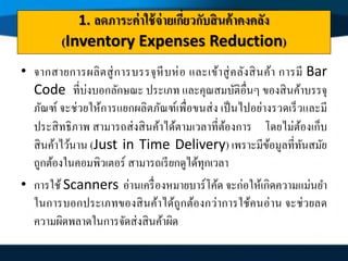 1. ลดภาระค่าใช้จ่ายเกี่ยวกับสินค้าคงคลัง
(Inventory Expenses Reduction)
• จากสายการผลิตสู่การบรรจุหีบห่อ และเข้าสู่คลังสินค้า การมี Bar
Code ที่บ่งบอกลักษณะ ประเภท และคุณสมบัติอื่นๆ ของสินค้าบรรจุ
ภัณฑ์ จะช่วยให้การแยกผลิตภัณฑ์เพื่อขนส่ง เป็นไปอย่างรวดเร็วและมี
ประสิทธิภาพ สามารถส่งสินค้าได้ตามเวลาที่ต้องการ โดยไม่ต้องเก็บ
สินค้าไว้นาน (Just in Time Delivery) เพราะมีข้อมูลที่ทันสมัย
ถูกต้องในคอมพิวเตอร์ สามารถเรียกดูได้ทุกเวลา
• การใช้ Scanners อ่านเครื่องหมายบาร์โค้ด จะก่อให้เกิดความแม่นยา
ในการบอกประเภทของสินค้าได้ถูกต้องกว่าการใช้คนอ่าน จะช่วยลด
ความผิดพลาดในการจัดส่งสินค้าผิด
 