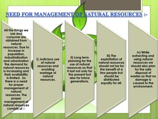 All the things we 
use and 
consume are 
obtained from 
natural 
resources. Due to 
increase in 
population, 
industrialization 
and urbanization 
the demand for 
natural resources 
is increasing and 
their availability 
is limited . So 
there is a need 
for proper 
management of 
natural 
resources. The 
proper 
management of 
natural resources 
consists of :- 
I) Judicious use 
of natural 
resources and 
avoiding 
wastage of 
natural 
resources. 
ii) Long term 
planning for the 
use of natural 
resources so that 
it last not only for 
the present but 
also for future 
generations. 
iii) The 
exploitation of 
natural resources 
should not be for 
the benefit of a 
few people but 
should be 
distributed 
equally for all. 
iv) While 
extracting and 
using natural 
resources we 
should also plan 
for the safe 
disposal of 
wastes so that no 
damage is 
caused to the 
environment. 
 