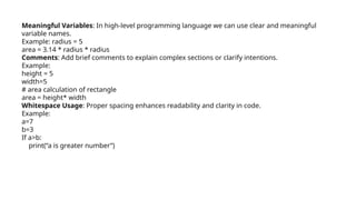 Meaningful Variables: In high-level programming language we can use clear and meaningful
variable names.
Example: radius = 5
area = 3.14 * radius * radius
Comments: Add brief comments to explain complex sections or clarify intentions.
Example:
height = 5
width=5
# area calculation of rectangle
area = height* width
Whitespace Usage: Proper spacing enhances readability and clarity in code.
Example:
a=7
b=3
If a>b:
print(“a is greater number”)
 