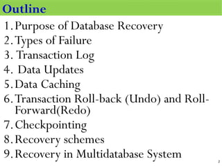 Outline
1.Purpose of Database Recovery
2.Types of Failure
3. Transaction Log
4. Data Updates
5.Data Caching
6.Transaction Roll-back (Undo) and Roll-
Forward(Redo)
7.Checkpointing
8.Recovery schemes
9.Recovery in Multidatabase System
Outline
2
 