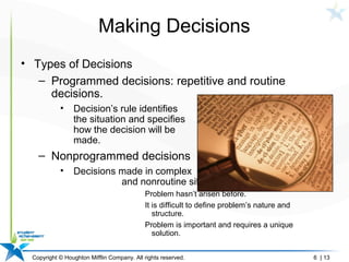 Copyright © Houghton Mifflin Company. All rights reserved. 6 | 13
Making Decisions
• Types of Decisions
– Programmed decisions: repetitive and routine
decisions.
• Decision’s rule identifies
the situation and specifies
how the decision will be
made.
– Nonprogrammed decisions
• Decisions made in complex
and nonroutine situations.
Problem hasn’t arisen before.
It is difficult to define problem’s nature and
structure.
Problem is important and requires a unique
solution.
 