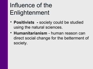 Influence of the
Enlightenment
 Positivists - society could be studied
using the natural sciences.
 Humanitarianism - human reason can
direct social change for the betterment of
society.
 