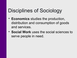 Disciplines of Sociology
 Economics studies the production,
distribution and consumption of goods
and services.
 Social Work uses the social sciences to
serve people in need.
 