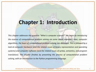 Chapter 1: Introduction
This chapter addresses the question “What is computer science?” We begin by introducing
the essence of computational problem solving via some classic examples. Next, computer
algorithms, the heart of computational problem solving, are discussed. This is followed by a
look at computer hardware (and the related issues of binary representation and operating
systems) and computer software (and the related issues of syntax, semantics, and program
translation). The chapter finishes by presenting the process of computational problem
solving, with an introduction to the Python programming language.
1
Introduction to Computer Science Using Python – Dierbach Copyright 2013 John Wiley and Sons
 