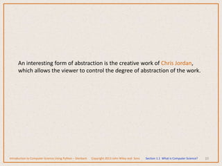 10
An interesting form of abstraction is the creative work of Chris Jordan,
which allows the viewer to control the degree of abstraction of the work.
Introduction to Computer Science Using Python – Dierbach Copyright 2013 John Wiley and Sons Section 1.1 What is Computer Science?
 