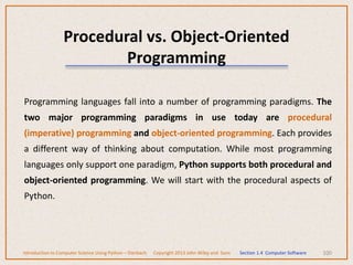 100
Programming languages fall into a number of programming paradigms. The
two major programming paradigms in use today are procedural
(imperative) programming and object-oriented programming. Each provides
a different way of thinking about computation. While most programming
languages only support one paradigm, Python supports both procedural and
object-oriented programming. We will start with the procedural aspects of
Python.
Procedural vs. Object-Oriented
Programming
Introduction to Computer Science Using Python – Dierbach Copyright 2013 John Wiley and Sons Section 1.4 Computer Software
 