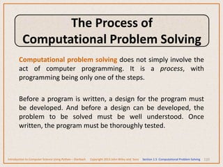Computational problem solving does not simply involve the
act of computer programming. It is a process, with
programming being only one of the steps.
Before a program is written, a design for the program must
be developed. And before a design can be developed, the
problem to be solved must be well understood. Once
written, the program must be thoroughly tested.
110
Introduction to Computer Science Using Python – Dierbach Copyright 2013 John Wiley and Sons Section 1.5 Computational Problem Solving
The Process of
Computational Problem Solving
 