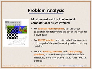 112
Problem Analysis
Must understand the fundamental
computational issues involved
• For calendar month problem, can use direct
calculation for determining the day of the week for
a given date
• For MCGW problem, can use brute-force approach
of trying all of the possible rowing actions that may
be taken
• For the Traveling Salesman and Chess playing
problems, a brute-force approach is intractable.
Therefore, other more clever approaches need to
be tried
Introduction to Computer Science Using Python – Dierbach Copyright 2013 John Wiley and Sons Section 1.5 Computational Problem Solving
 