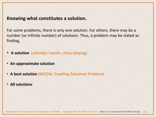113
Knowing what constitutes a solution.
For some problems, there is only one solution. For others, there may be a
number (or infinite number) of solutions. Thus, a problem may be stated as
finding,
• A solution (calendar month, chess playing)
• An approximate solution
• A best solution (MCGW, Traveling Salesman Problem)
• All solutions
Introduction to Computer Science Using Python – Dierbach Copyright 2013 John Wiley and Sons Section 1.5 Computational Problem Solving
 