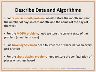 114
Describe Data and Algorithms
• For calendar month problem, need to store the month and year,
the number of days in each month, and the names of the days of
the week
• For the MCGW problem, need to store the current state of the
problem (as earlier shown)
• For Traveling Salesman need to store the distance between every
pair of cities
• For the chess playing problem, need to store the configuration of
pieces on a chess board
Introduction to Computer Science Using Python – Dierbach Copyright 2013 John Wiley and Sons Section 1.5 Computational Problem Solving
 