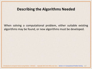 117
Describing the Algorithms Needed
When solving a computational problem, either suitable existing
algorithms may be found, or new algorithms must be developed.
Introduction to Computer Science Using Python – Dierbach Copyright 2013 John Wiley and Sons Section 1.5 Computational Problem Solving
 