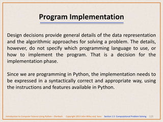 119
Program Implementation
Design decisions provide general details of the data representation
and the algorithmic approaches for solving a problem. The details,
however, do not specify which programming language to use, or
how to implement the program. That is a decision for the
implementation phase.
Since we are programming in Python, the implementation needs to
be expressed in a syntactically correct and appropriate way, using
the instructions and features available in Python.
Introduction to Computer Science Using Python – Dierbach Copyright 2013 John Wiley and Sons Section 1.5 Computational Problem Solving
 