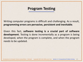 120
Program Testing
Writing computer programs is difficult and challenging. As a result,
programming errors are pervasive, persistent and inevitable.
Given this fact, software testing is a crucial part of software
development. Testing is done incrementally as a program is being
developed, when the program is complete, and when the program
needs to be updated.
Introduction to Computer Science Using Python – Dierbach Copyright 2013 John Wiley and Sons Section 1.5 Computational Problem Solving
 