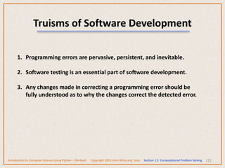 121
Truisms of Software Development
1. Programming errors are pervasive, persistent, and inevitable.
2. Software testing is an essential part of software development.
3. Any changes made in correcting a programming error should be
fully understood as to why the changes correct the detected error.
Introduction to Computer Science Using Python – Dierbach Copyright 2013 John Wiley and Sons Section 1.5 Computational Problem Solving
 