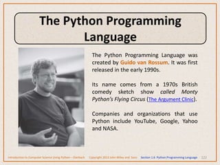 122
The Python Programming Language was
created by Guido van Rossum. It was first
released in the early 1990s.
Its name comes from a 1970s British
comedy sketch show called Monty
Python’s Flying Circus (The Argument Clinic).
Companies and organizations that use
Python include YouTube, Google, Yahoo
and NASA.
Introduction to Computer Science Using Python – Dierbach Copyright 2013 John Wiley and Sons Section 1.6 Python Programming Language
The Python Programming
Language
 