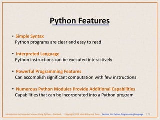 Python Features
123
• Simple Syntax
Python programs are clear and easy to read
• Interpreted Language
Python instructions can be executed interactively
• Powerful Programming Features
Can accomplish significant computation with few instructions
• Numerous Python Modules Provide Additional Capabilities
Capabilities that can be incorporated into a Python program
Introduction to Computer Science Using Python – Dierbach Copyright 2013 John Wiley and Sons Section 1.6 Python Programming Language
 