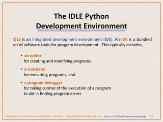 The IDLE Python
Development Environment
124
IDLE is an integrated development environment (IDE). An IDE is a bundled
set of software tools for program development. This typically includes,
• an editor
for creating and modifying programs
• a translator
for executing programs, and
• a program debugger
for taking control of the execution of a program
to aid in finding program errors
Introduction to Computer Science Using Python – Dierbach Copyright 2013 John Wiley and Sons Section 1.6 Python Programming Language
 
