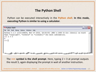 The Python Shell
125
Python can be executed interactively in the Python shell. In this mode,
executing Python is similar to using a calculator.
The >>> symbol is the shell prompt. Here, typing 2 + 3 at prompt outputs
the result 5, again displaying the prompt in wait of another instruction.
Introduction to Computer Science Using Python – Dierbach Copyright 2013 John Wiley and Sons Section 1.6 Python Programming Language
 