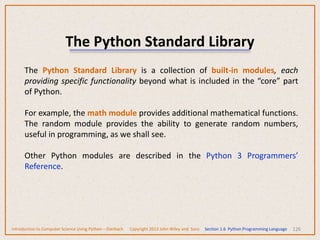 The Python Standard Library
126
The Python Standard Library is a collection of built-in modules, each
providing specific functionality beyond what is included in the “core” part
of Python.
For example, the math module provides additional mathematical functions.
The random module provides the ability to generate random numbers,
useful in programming, as we shall see.
Other Python modules are described in the Python 3 Programmers’
Reference.
Introduction to Computer Science Using Python – Dierbach Copyright 2013 John Wiley and Sons Section 1.6 Python Programming Language
 