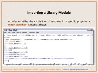 Importing a Library Module
127
In order to utilize the capabilities of modules in a specific program, an
import statement is used as shown.
Introduction to Computer Science Using Python – Dierbach Copyright 2013 John Wiley and Sons Section 1.6 Python Programming Language
 