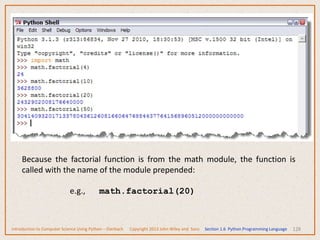 128
Because the factorial function is from the math module, the function is
called with the name of the module prepended:
e.g., math.factorial(20)
Introduction to Computer Science Using Python – Dierbach Copyright 2013 John Wiley and Sons Section 1.6 Python Programming Language
 