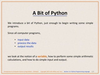 A Bit of Python
129
We introduce a bit of Python, just enough to begin writing some simple
programs.
Since all computer programs,
• input data
• process the data
• output results
we look at the notion of a variable, how to perform some simple arithmetic
calculations, and how to do simple input and output.
Introduction to Computer Science Using Python – Dierbach Copyright 2013 John Wiley and Sons Section 1.6 Python Programming Language
 