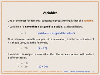 Variables
130
One of the most fundamental concepts in programming is that of a variable.
A variable is “a name that is assigned to a value,” as shown below,
n = 5 variable n is assigned the value 5
Thus, whenever variable n appears in a calculation, it is the current value of
n is that is used, as in the following,
n + 20 (5 + 20)
If variable n is assigned a new value, then the same expression will produce
a different result,
n = 10
n + 20 (10 + 20)
Introduction to Computer Science Using Python – Dierbach Copyright 2013 John Wiley and Sons Section 1.6 Python Programming Language
 