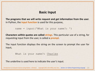 Basic Input
132
The programs that we will write request and get information from the user.
In Python, the input function is used for this purpose,
name = input('What is your name?: ')
Characters within quotes are called strings. This particular use of a string, for
requesting input from the user, is called a prompt.
The input function displays the string on the screen to prompt the user for
input,
What is your name?: Charles
The underline is used here to indicate the user’s input.
Introduction to Computer Science Using Python – Dierbach Copyright 2013 John Wiley and Sons Section 1.6 Python Programming Language
 