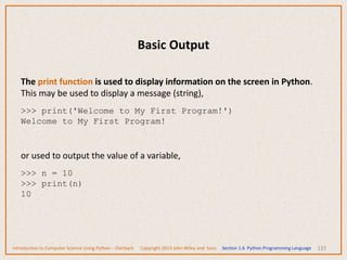 Basic Output
133
The print function is used to display information on the screen in Python.
This may be used to display a message (string),
>>> print('Welcome to My First Program!')
Welcome to My First Program!
or used to output the value of a variable,
>>> n = 10
>>> print(n)
10
Introduction to Computer Science Using Python – Dierbach Copyright 2013 John Wiley and Sons Section 1.6 Python Programming Language
 