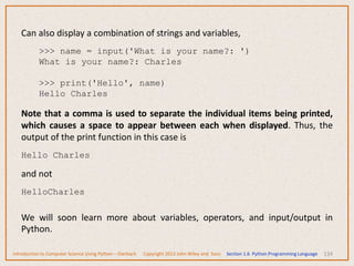 134
Can also display a combination of strings and variables,
>>> name = input('What is your name?: ')
What is your name?: Charles
>>> print('Hello', name)
Hello Charles
Note that a comma is used to separate the individual items being printed,
which causes a space to appear between each when displayed. Thus, the
output of the print function in this case is
Hello Charles
and not
HelloCharles
We will soon learn more about variables, operators, and input/output in
Python.
Introduction to Computer Science Using Python – Dierbach Copyright 2013 John Wiley and Sons Section 1.6 Python Programming Language
 