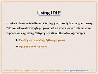 Using IDLE
135
In order to become familiar with writing your own Python programs using
IDLE, we will create a simple program that asks the user for their name and
responds with a greeting. This program utilizes the following concepts:
➤ Creating and executing Python programs
➤ Input and print functions
Introduction to Computer Science Using Python – Dierbach Copyright 2013 John Wiley and Sons Section 1.6 Python Programming Language
 