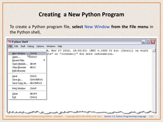 Creating a New Python Program
136
To create a Python program file, select New Window from the File menu in
the Python shell,
Introduction to Computer Science Using Python – Dierbach Copyright 2013 John Wiley and Sons Section 1.6 Python Programming Language
 