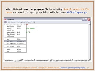 139
When finished, save the program file by selecting Save As under the File
menu, and save in the appropriate folder with the name MyFirstProgram.py.
Introduction to Computer Science Using Python – Dierbach Copyright 2013 John Wiley and Sons Section 1.6 Python Programming Language
 