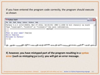 141
If you have entered the program code correctly, the program should execute
as shown
If, however, you have mistyped part of the program resulting in a syntax
error (such as mistyping print), you will get an error message.
Introduction to Computer Science Using Python – Dierbach Copyright 2013 John Wiley and Sons Section 1.6 Python Programming Language
 