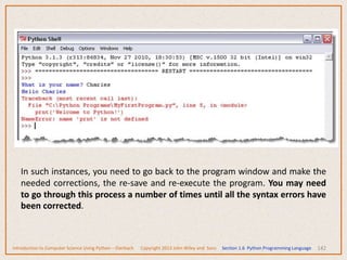 142
In such instances, you need to go back to the program window and make the
needed corrections, the re-save and re-execute the program. You may need
to go through this process a number of times until all the syntax errors have
been corrected.
Introduction to Computer Science Using Python – Dierbach Copyright 2013 John Wiley and Sons Section 1.6 Python Programming Language
 