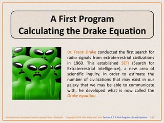 143
Dr. Frank Drake conducted the first search for
radio signals from extraterrestrial civilizations
in 1960. This established SETI (Search for
Extraterrestrial Intelligence), a new area of
scientific inquiry. In order to estimate the
number of civilizations that may exist in our
galaxy that we may be able to communicate
with, he developed what is now called the
Drake equation.
Introduction to Computer Science Using Python – Dierbach Copyright 2013 John Wiley and Sons Section 1.7 A First Program – Drake Equation
A First Program
Calculating the Drake Equation
 
