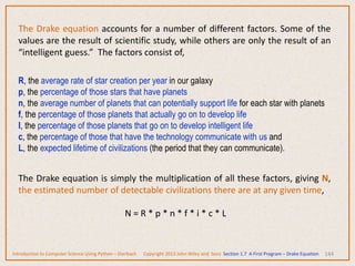144
The Drake equation accounts for a number of different factors. Some of the
values are the result of scientific study, while others are only the result of an
“intelligent guess.” The factors consist of,
R, the average rate of star creation per year in our galaxy
p, the percentage of those stars that have planets
n, the average number of planets that can potentially support life for each star with planets
f, the percentage of those planets that actually go on to develop life
I, the percentage of those planets that go on to develop intelligent life
c, the percentage of those that have the technology communicate with us and
L, the expected lifetime of civilizations (the period that they can communicate).
The Drake equation is simply the multiplication of all these factors, giving N,
the estimated number of detectable civilizations there are at any given time,
N = R * p * n * f * i * c * L
Introduction to Computer Science Using Python – Dierbach Copyright 2013 John Wiley and Sons Section 1.7 A First Program – Drake Equation
 