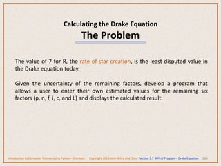 Calculating the Drake Equation
The Problem
146
The value of 7 for R, the rate of star creation, is the least disputed value in
the Drake equation today.
Given the uncertainty of the remaining factors, develop a program that
allows a user to enter their own estimated values for the remaining six
factors (p, n, f, i, c, and L) and displays the calculated result.
Introduction to Computer Science Using Python – Dierbach Copyright 2013 John Wiley and Sons Section 1.7 A First Program – Drake Equation
 