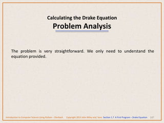 Calculating the Drake Equation
Problem Analysis
147
The problem is very straightforward. We only need to understand the
equation provided.
Introduction to Computer Science Using Python – Dierbach Copyright 2013 John Wiley and Sons Section 1.7 A First Program – Drake Equation
 