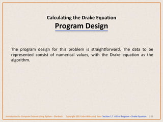 Calculating the Drake Equation
Program Design
148
The program design for this problem is straightforward. The data to be
represented consist of numerical values, with the Drake equation as the
algorithm.
Introduction to Computer Science Using Python – Dierbach Copyright 2013 John Wiley and Sons Section 1.7 A First Program – Drake Equation
 