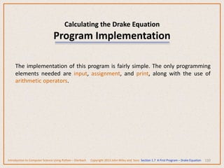 Calculating the Drake Equation
Program Implementation
150
The implementation of this program is fairly simple. The only programming
elements needed are input, assignment, and print, along with the use of
arithmetic operators.
Introduction to Computer Science Using Python – Dierbach Copyright 2013 John Wiley and Sons Section 1.7 A First Program – Drake Equation
 