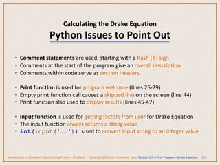 Calculating the Drake Equation
Python Issues to Point Out
153
• Comment statements are used, starting with a hash (#) sign
• Comments at the start of the program give an overall description
• Comments within code serve as section headers
• Print function is used for program welcome (Iines 26-29)
• Empty print function call causes a skipped line on the screen (line 44)
• Print function also used to display results (lines 45-47)
• Input function is used for getting factors from user for Drake Equation
• The input function always returns a string value
• int(input('……')) used to convert input string to an integer value
Introduction to Computer Science Using Python – Dierbach Copyright 2013 John Wiley and Sons Section 1.7 A First Program – Drake Equation
 
