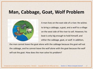 Man, Cabbage, Goat, Wolf Problem
17
A man lives on the east side of a river. He wishes
to bring a cabbage, a goat, and a wolf to a village
on the west side of the river to sell. However, his
boat is only big enough to hold himself, and
either the cabbage, goat, or wolf. In addition,
the man cannot leave the goat alone with the cabbage because the goat will eat
the cabbage, and he cannot leave the wolf alone with the goat because the wolf
will eat the goat. How does the man solve his problem?
Introduction to Computer Science Using Python – Dierbach Copyright 2013 John Wiley and Sons Section 1.1 What is Computer Science?
 
