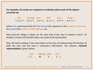 19
For example, we could use a sequence to indicate where each of the objects
currently are,
man cabbage goat wolf boat village
[ e a s t , w e s t , e a s t , w e s t , e a s t , w e s t ]
where it is understood that the first item in the sequence is the location of the man,
the second the location of the cabbage, etc.
Note that the village is always on the west side of the river—it doesn’t move! Its
location is fixed and therefore does not need to be represented.
Also, the boat is always in the same place as the man. So representing the location of
both the man and the boat is redundant information. The relevant, minimal
representation is given below,
man cabbage goat wolf
[ E , W , E , E ]
Introduction to Computer Science Using Python – Dierbach Copyright 2013 John Wiley and Sons Section 1.1 What is Computer Science?
 