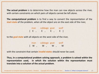 20
The actual problem is to determine how the man can row objects across the river,
with certain constraints on which pairs of objects cannot be left alone.
The computational problem is to find a way to convert the representation of the
start state of the problem, when all the object are on the east side of the river,
man cabbage goat wolf
[ E , E , E , E ]
to the goal state with all objects on the west side of the river,
man cabbage goat wolf
[ W , W , W , W
with the constraint that certain invalid states should never be used.
Thus, in a computational problem solving approach, a problem is solved within the
representation used, in which the solution within the representation must
translate into a solution of the actual problem.
Introduction to Computer Science Using Python – Dierbach Copyright 2013 John Wiley and Sons Section 1.1 What is Computer Science?
 